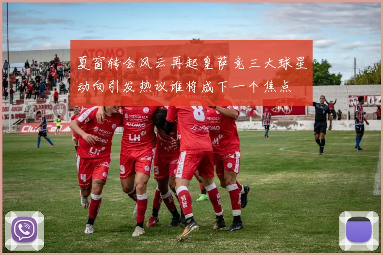 夏窗转会风云再起皇萨竞三大球星动向引发热议谁将成下一个焦点