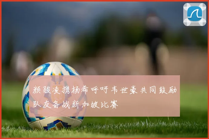 颜骏凌携杨希呼吁韦世豪共同鼓励队友备战新加坡比赛